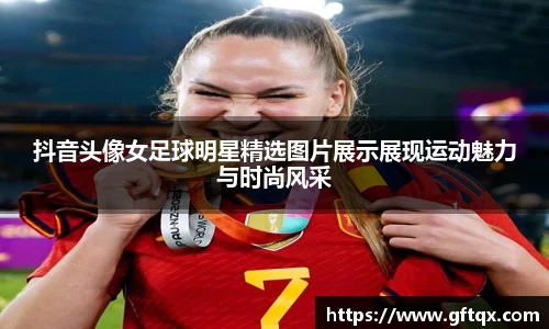 抖音头像女足球明星精选图片展示展现运动魅力与时尚风采